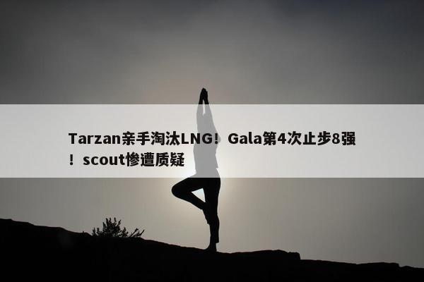 Tarzan亲手淘汰LNG！Gala第4次止步8强！scout惨遭质疑