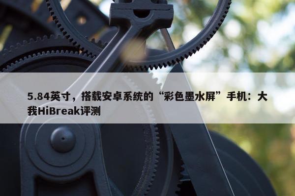 5.84英寸，搭载安卓系统的“彩色墨水屏”手机：大我HiBreak评测