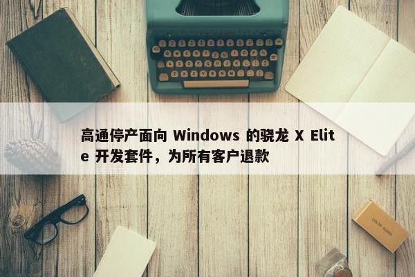 高通停产面向 Windows 的骁龙 X Elite 开发套件，为所有客户退款