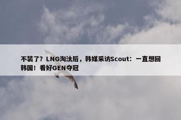 不装了？LNG淘汰后，韩媒采访Scout：一直想回韩国！看好GEN夺冠