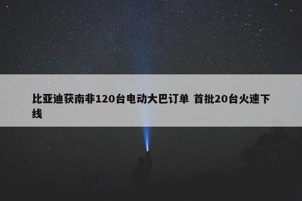 比亚迪获南非120台电动大巴订单 首批20台火速下线