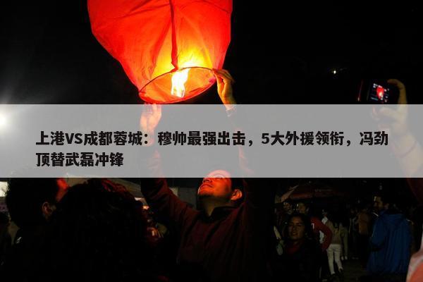 上港VS成都蓉城：穆帅最强出击，5大外援领衔，冯劲顶替武磊冲锋