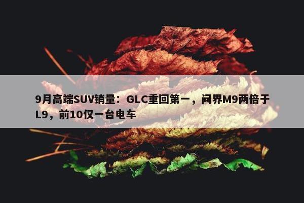 9月高端SUV销量：GLC重回第一，问界M9两倍于L9，前10仅一台电车