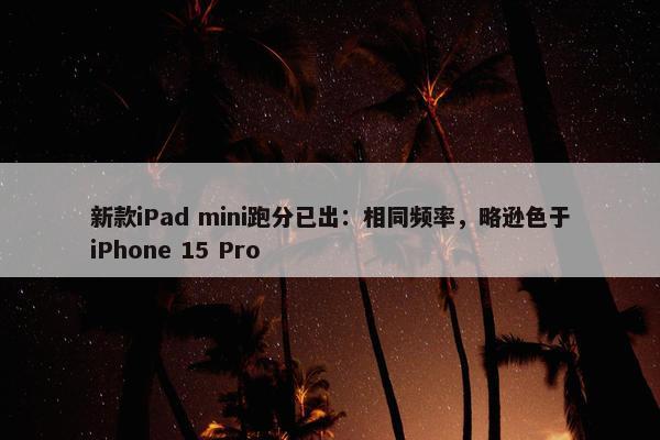 新款iPad mini跑分已出：相同频率，略逊色于iPhone 15 Pro