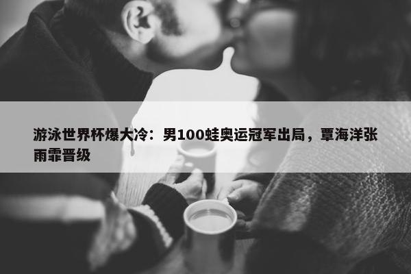 游泳世界杯爆大冷：男100蛙奥运冠军出局，覃海洋张雨霏晋级