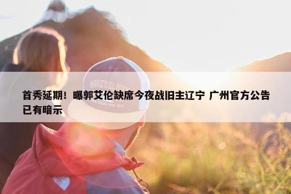 首秀延期！曝郭艾伦缺席今夜战旧主辽宁 广州官方公告已有暗示