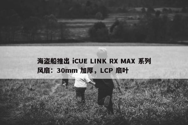 海盗船推出 iCUE LINK RX MAX 系列风扇：30mm 加厚，LCP 扇叶