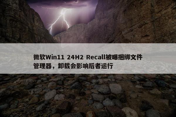 微软Win11 24H2 Recall被曝捆绑文件管理器，卸载会影响后者运行