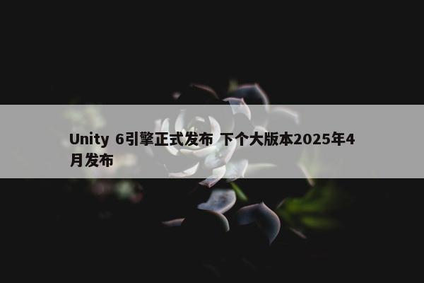 Unity 6引擎正式发布 下个大版本2025年4月发布