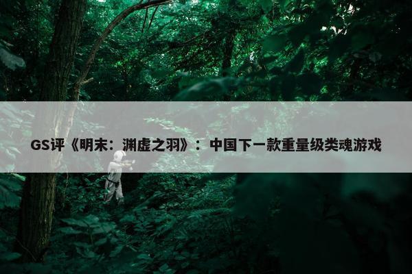 GS评《明末：渊虚之羽》：中国下一款重量级类魂游戏