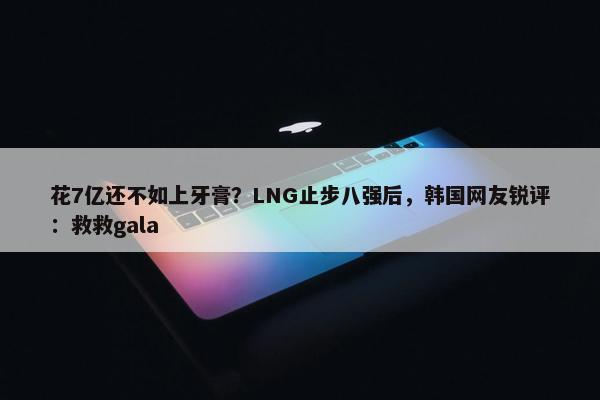 花7亿还不如上牙膏？LNG止步八强后，韩国网友锐评：救救gala