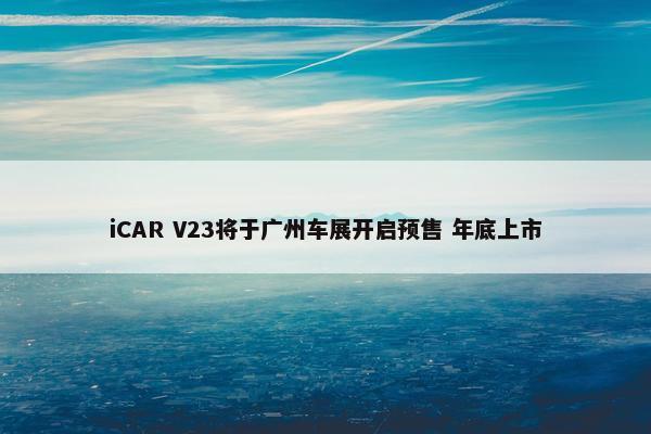 iCAR V23将于广州车展开启预售 年底上市