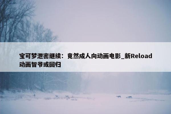 宝可梦泄密继续：竟然成人向动画电影_新Reload动画智爷或回归