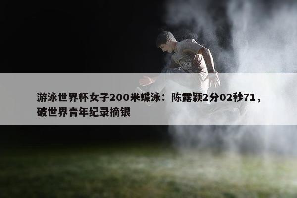 游泳世界杯女子200米蝶泳：陈露颖2分02秒71，破世界青年纪录摘银