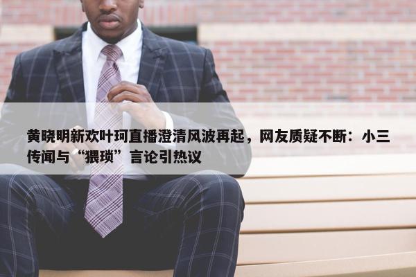 黄晓明新欢叶珂直播澄清风波再起，网友质疑不断：小三传闻与“猥琐”言论引热议