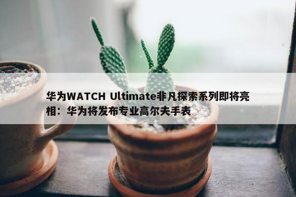 华为WATCH Ultimate非凡探索系列即将亮相：华为将发布专业高尔夫手表