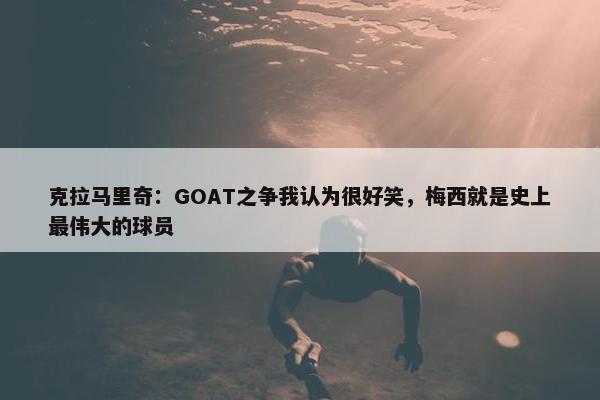 克拉马里奇：GOAT之争我认为很好笑，梅西就是史上最伟大的球员