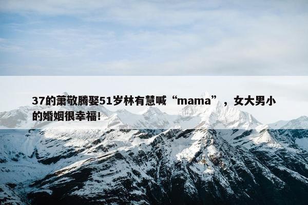 37的萧敬腾娶51岁林有慧喊“mama”，女大男小的婚姻很幸福！