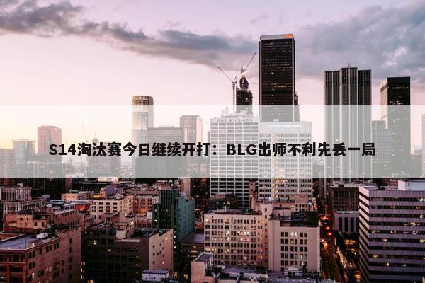 S14淘汰赛今日继续开打：BLG出师不利先丢一局