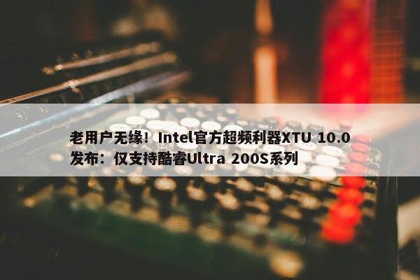 老用户无缘！Intel官方超频利器XTU 10.0发布：仅支持酷睿Ultra 200S系列