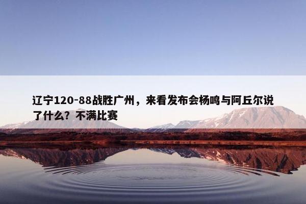 辽宁120-88战胜广州，来看发布会杨鸣与阿丘尔说了什么？不满比赛