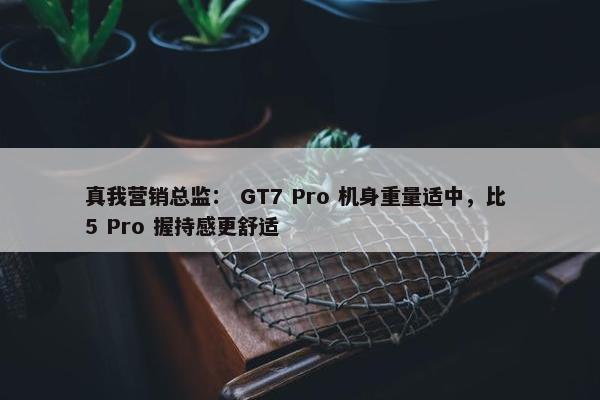 真我营销总监： GT7 Pro 机身重量适中，比 5 Pro 握持感更舒适