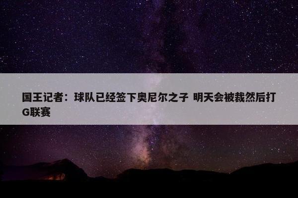 国王记者：球队已经签下奥尼尔之子 明天会被裁然后打G联赛