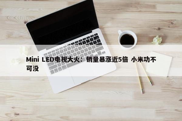 Mini LED电视大火：销量暴涨近5倍 小米功不可没