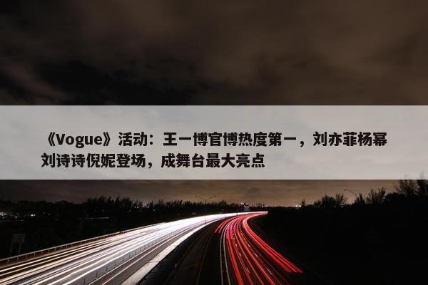 《Vogue》活动：王一博官博热度第一，刘亦菲杨幂刘诗诗倪妮登场，成舞台最大亮点