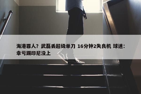 海港罪人？武磊丢超级单刀 16分钟2失良机 球迷：幸亏踢印尼没上