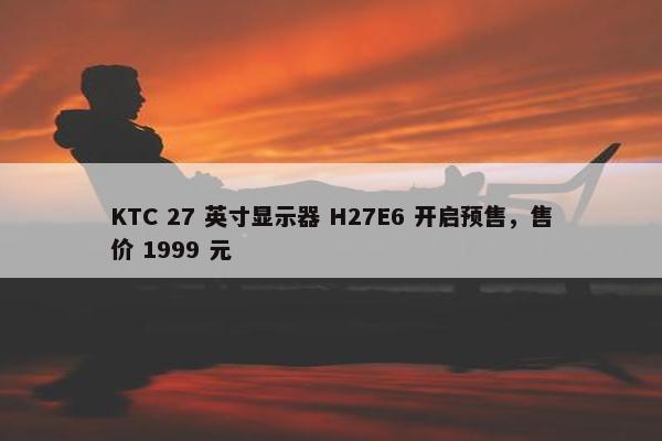 KTC 27 英寸显示器 H27E6 开启预售，售价 1999 元