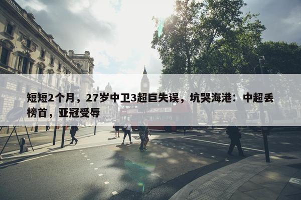 短短2个月，27岁中卫3超巨失误，坑哭海港：中超丢榜首，亚冠受辱