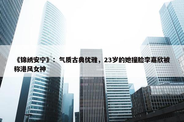 《锦绣安宁》：气质古典优雅，23岁的她撞脸李嘉欣被称港风女神