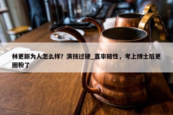 林更新为人怎么样？演技过硬_直率随性，考上博士后更圈粉了