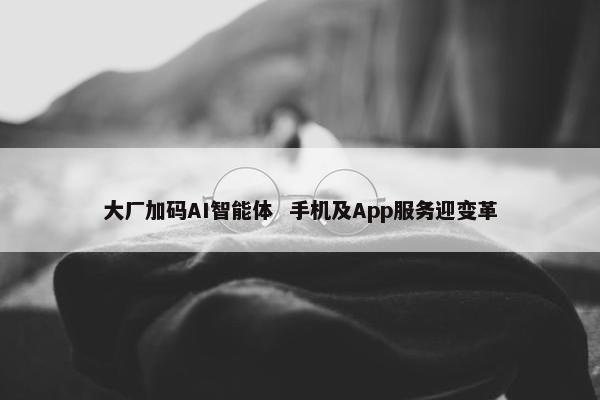 大厂加码AI智能体  手机及App服务迎变革