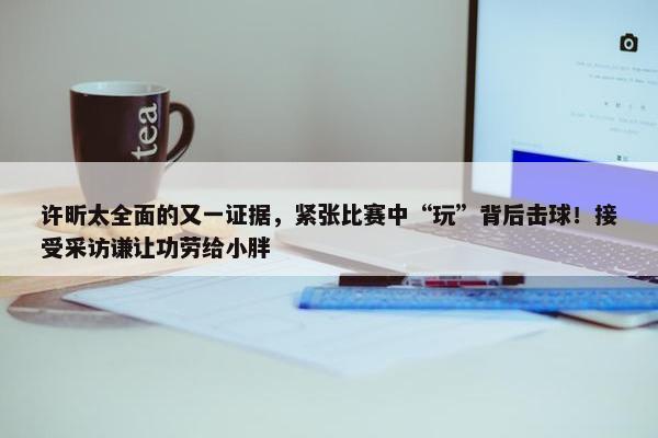 许昕太全面的又一证据，紧张比赛中“玩”背后击球！接受采访谦让功劳给小胖