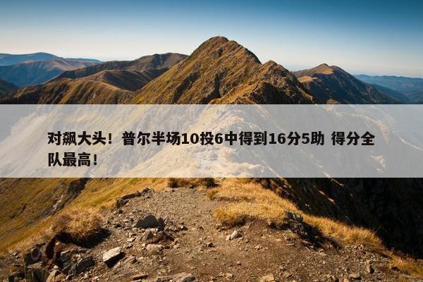 对飙大头！普尔半场10投6中得到16分5助 得分全队最高！