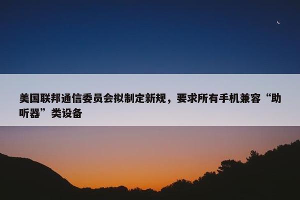 美国联邦通信委员会拟制定新规，要求所有手机兼容“助听器”类设备