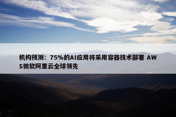 机构预测：75%的AI应用将采用容器技术部署 AWS微软阿里云全球领先