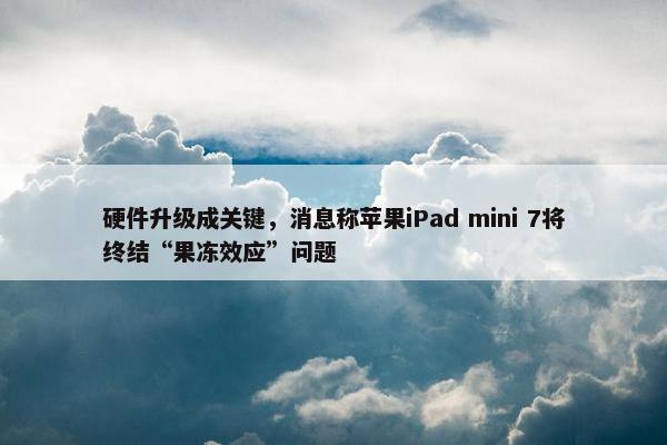 硬件升级成关键，消息称苹果iPad mini 7将终结“果冻效应”问题