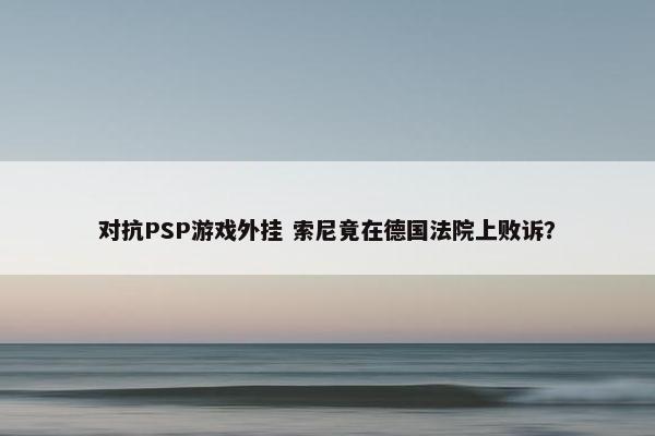 对抗PSP游戏外挂 索尼竟在德国法院上败诉？