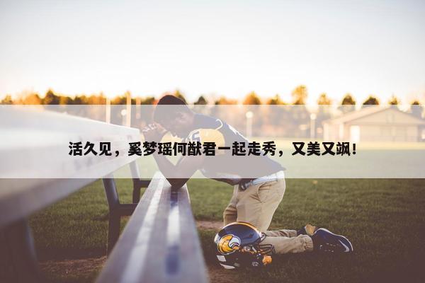 活久见，奚梦瑶何猷君一起走秀，又美又飒！