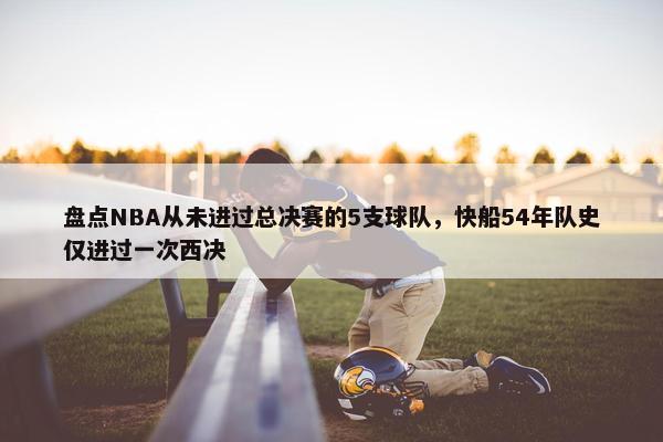 盘点NBA从未进过总决赛的5支球队，快船54年队史仅进过一次西决