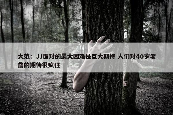 大范：JJ面对的最大困难是巨大期待 人们对40岁老詹的期待很疯狂