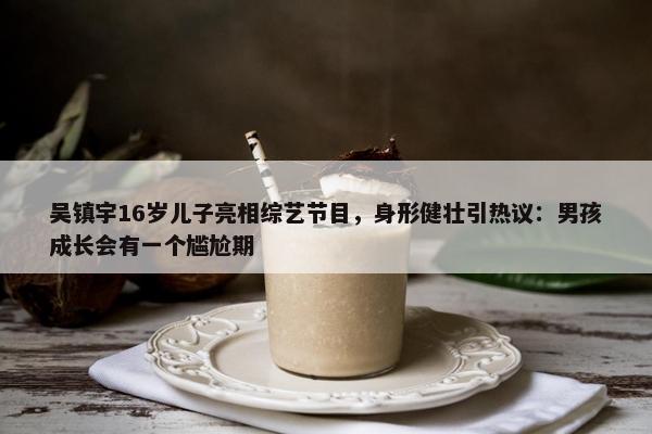 吴镇宇16岁儿子亮相综艺节目，身形健壮引热议：男孩成长会有一个尴尬期