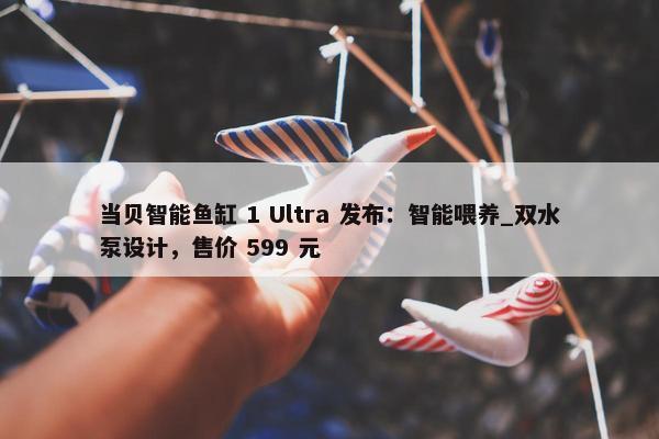 当贝智能鱼缸 1 Ultra 发布：智能喂养_双水泵设计，售价 599 元