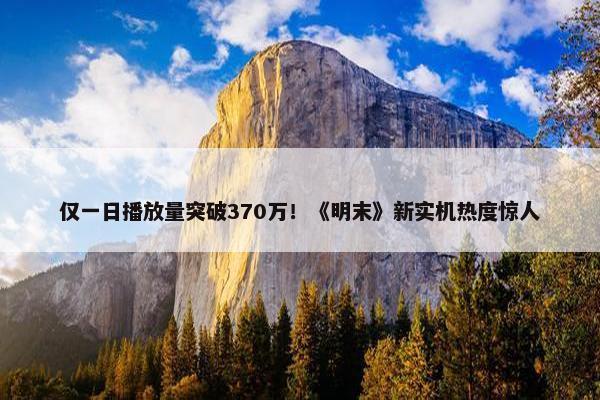 仅一日播放量突破370万！《明末》新实机热度惊人