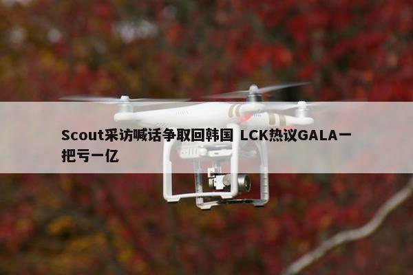 Scout采访喊话争取回韩国 LCK热议GALA一把亏一亿