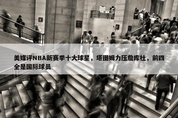 美媒评NBA新赛季十大球星，塔图姆力压詹库杜，前四全是国际球员