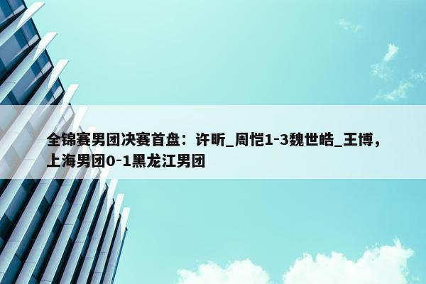 全锦赛男团决赛首盘：许昕_周恺1-3魏世皓_王博，上海男团0-1黑龙江男团